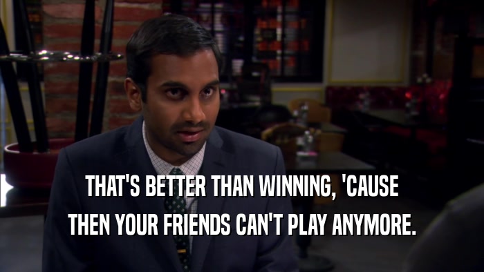 THAT'S BETTER THAN WINNING, 'CAUSE THEN YOUR FRIENDS CAN'T PLAY ANYMORE. 