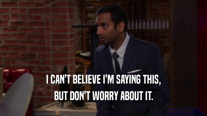 I CAN'T BELIEVE I'M SAYING THIS, BUT DON'T WORRY ABOUT IT. 