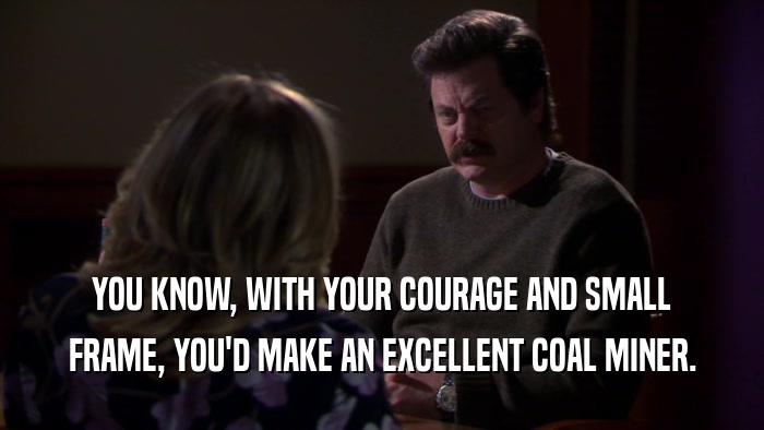 YOU KNOW, WITH YOUR COURAGE AND SMALL FRAME, YOU'D MAKE AN EXCELLENT COAL MINER. 