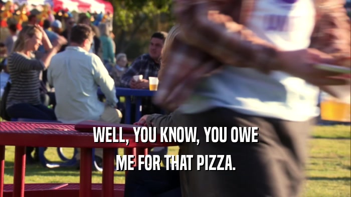 WELL, YOU KNOW, YOU OWE ME FOR THAT PIZZA. 