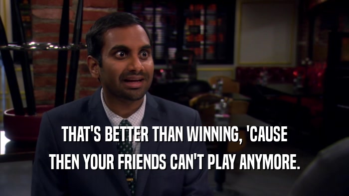 THAT'S BETTER THAN WINNING, 'CAUSE THEN YOUR FRIENDS CAN'T PLAY ANYMORE. 