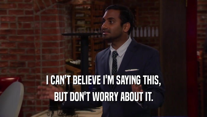 I CAN'T BELIEVE I'M SAYING THIS, BUT DON'T WORRY ABOUT IT. 