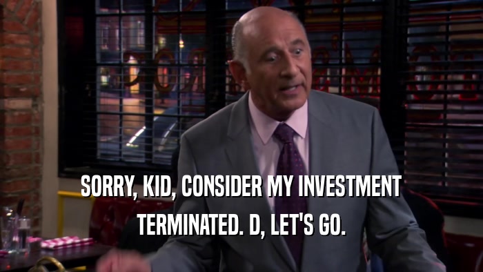 SORRY, KID, CONSIDER MY INVESTMENT TERMINATED. D, LET'S GO. 