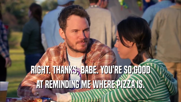 RIGHT. THANKS, BABE. YOU'RE SO GOOD AT REMINDING ME WHERE PIZZA IS. 