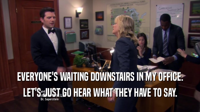 EVERYONE'S WAITING DOWNSTAIRS IN MY OFFICE. LET'S JUST GO HEAR WHAT THEY HAVE TO SAY. 