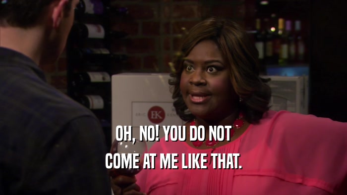 OH, NO! YOU DO NOT COME AT ME LIKE THAT. 
