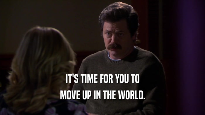IT'S TIME FOR YOU TO MOVE UP IN THE WORLD. 