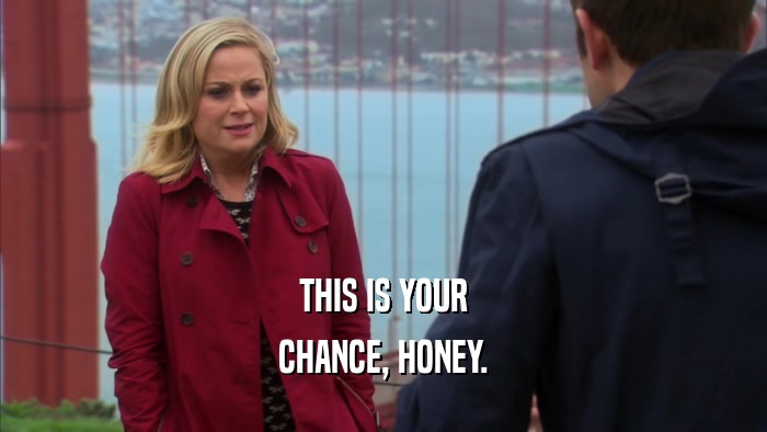THIS IS YOUR CHANCE, HONEY. 