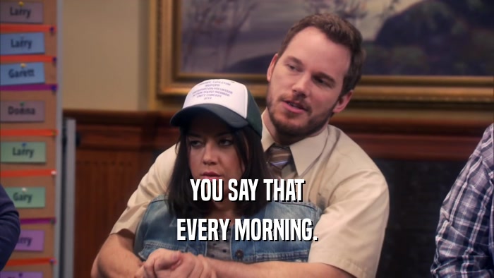 YOU SAY THAT EVERY MORNING. 