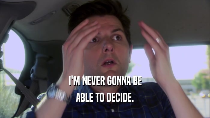 I'M NEVER GONNA BE ABLE TO DECIDE. 