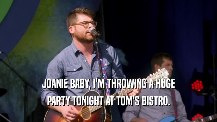 JOANIE BABY, I'M THROWING A HUGE PARTY TONIGHT AT TOM'S BISTRO. 