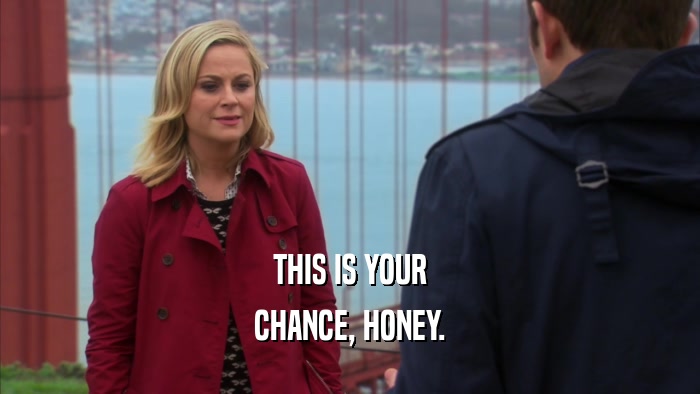 THIS IS YOUR CHANCE, HONEY. 