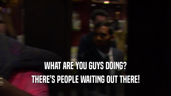 WHAT ARE YOU GUYS DOING? THERE'S PEOPLE WAITING OUT THERE! 