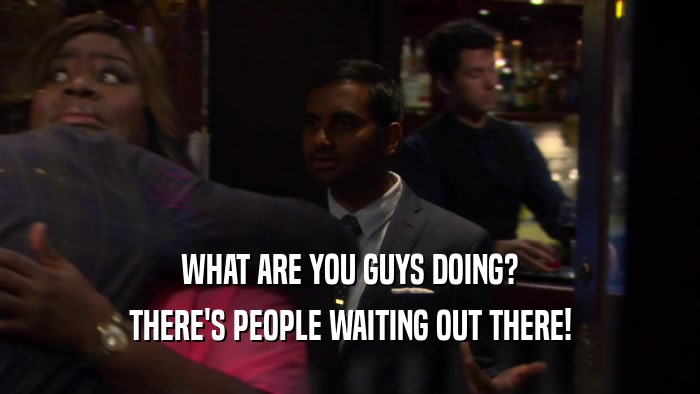 WHAT ARE YOU GUYS DOING? THERE'S PEOPLE WAITING OUT THERE! 