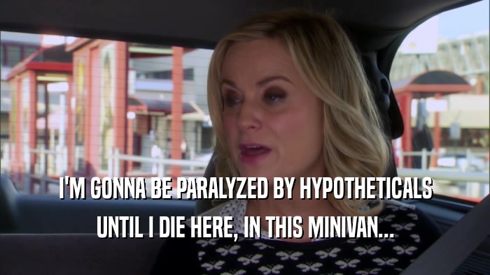 I'M GONNA BE PARALYZED BY HYPOTHETICALS UNTIL I DIE HERE, IN THIS MINIVAN... 