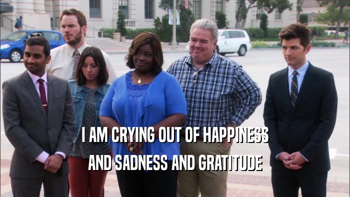 I AM CRYING OUT OF HAPPINESS AND SADNESS AND GRATITUDE 