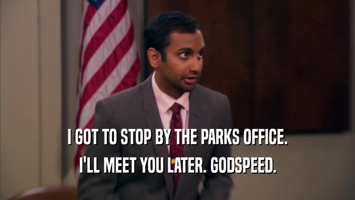 I GOT TO STOP BY THE PARKS OFFICE. I'LL MEET YOU LATER. GODSPEED. 