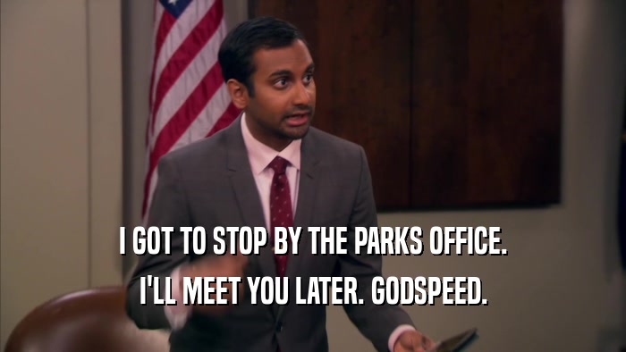 I GOT TO STOP BY THE PARKS OFFICE. I'LL MEET YOU LATER. GODSPEED. 