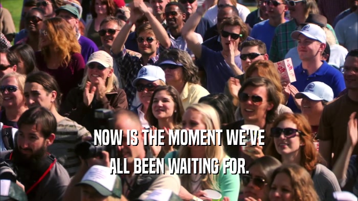 NOW IS THE MOMENT WE'VE ALL BEEN WAITING FOR. 