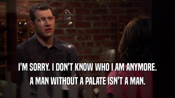 I'M SORRY. I DON'T KNOW WHO I AM ANYMORE. A MAN WITHOUT A PALATE ISN'T A MAN. 