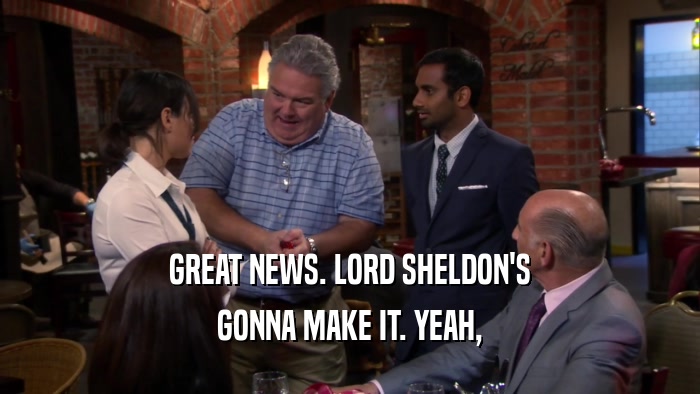 GREAT NEWS. LORD SHELDON'S GONNA MAKE IT. YEAH, 