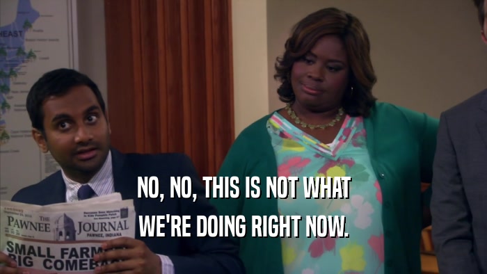 NO, NO, THIS IS NOT WHAT WE'RE DOING RIGHT NOW. 