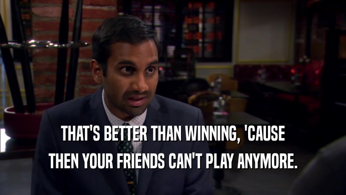 THAT'S BETTER THAN WINNING, 'CAUSE THEN YOUR FRIENDS CAN'T PLAY ANYMORE. 
