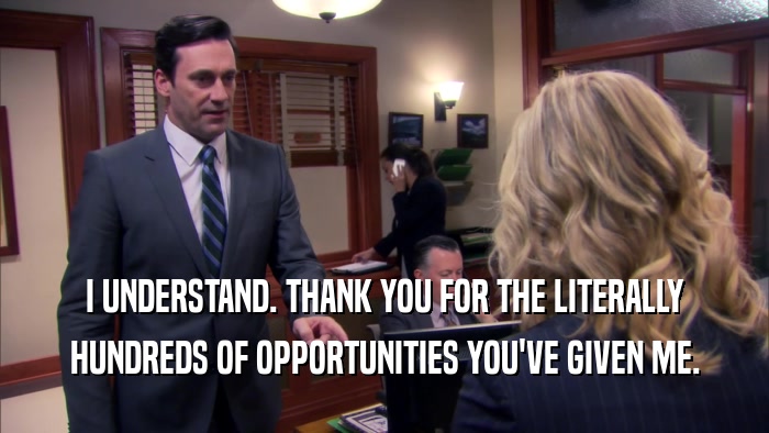 I UNDERSTAND. THANK YOU FOR THE LITERALLY HUNDREDS OF OPPORTUNITIES YOU'VE GIVEN ME. 