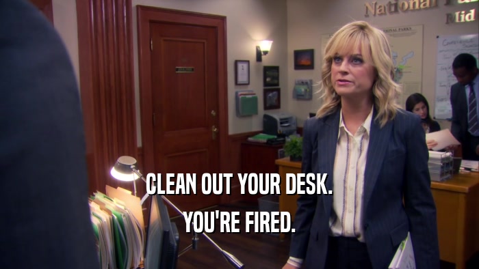 CLEAN OUT YOUR DESK. YOU'RE FIRED. 