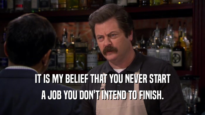 IT IS MY BELIEF THAT YOU NEVER START A JOB YOU DON'T INTEND TO FINISH. 