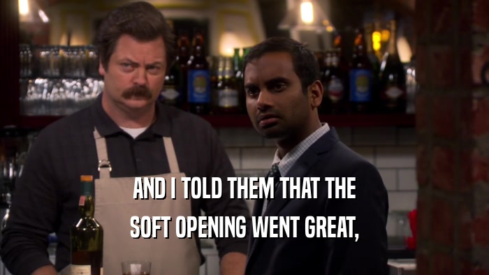 AND I TOLD THEM THAT THE SOFT OPENING WENT GREAT, 