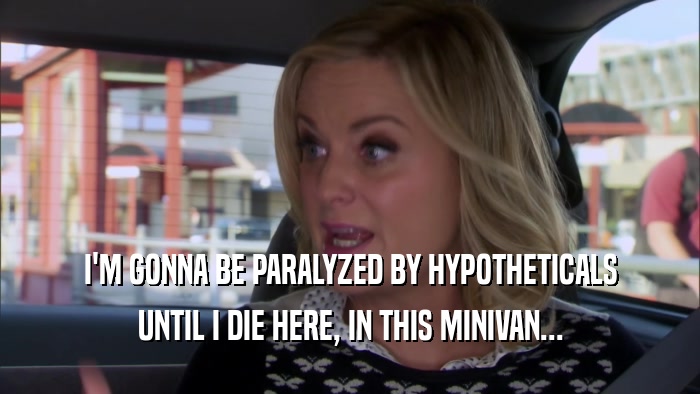I'M GONNA BE PARALYZED BY HYPOTHETICALS UNTIL I DIE HERE, IN THIS MINIVAN... 