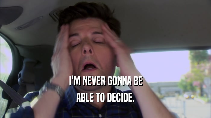 I'M NEVER GONNA BE ABLE TO DECIDE. 
