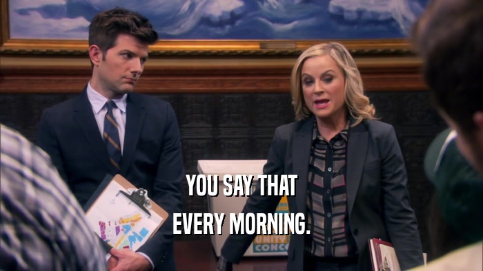 YOU SAY THAT EVERY MORNING. 