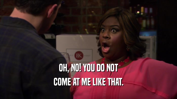 OH, NO! YOU DO NOT COME AT ME LIKE THAT. 