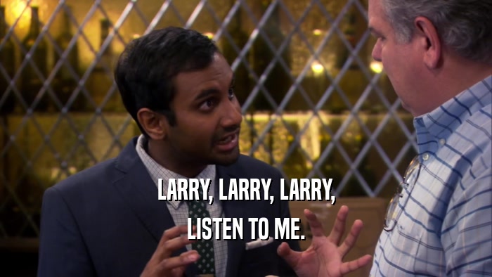 LARRY, LARRY, LARRY, LISTEN TO ME. 
