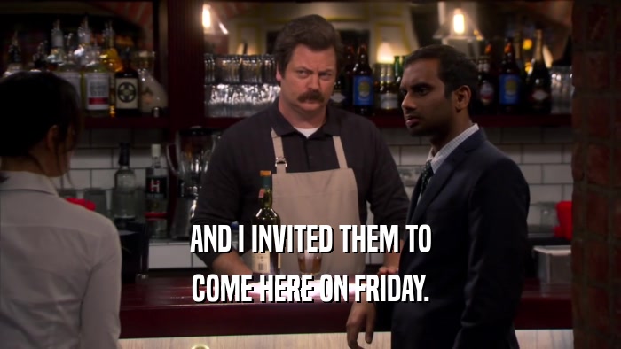 AND I INVITED THEM TO COME HERE ON FRIDAY. 