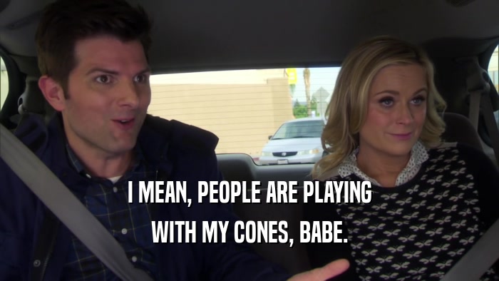 I MEAN, PEOPLE ARE PLAYING WITH MY CONES, BABE. 