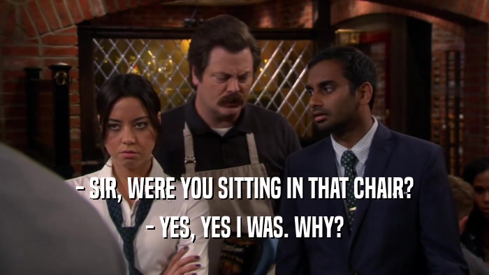 - SIR, WERE YOU SITTING IN THAT CHAIR? - YES, YES I WAS. WHY? 