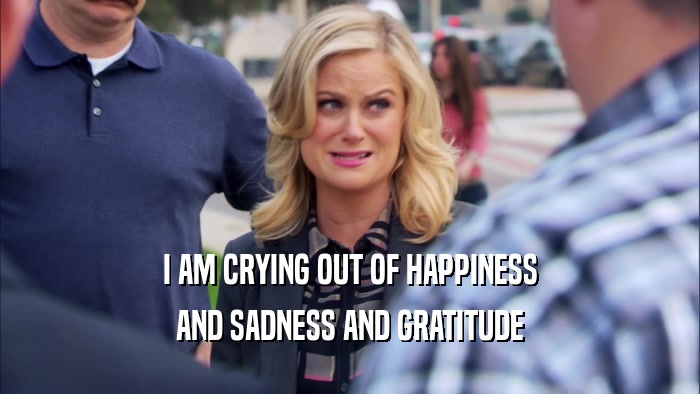 I AM CRYING OUT OF HAPPINESS AND SADNESS AND GRATITUDE 
