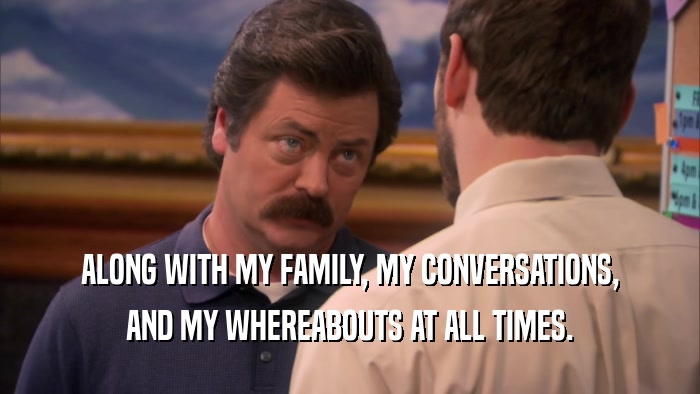 ALONG WITH MY FAMILY, MY CONVERSATIONS,
 AND MY WHEREABOUTS AT ALL TIMES.
 