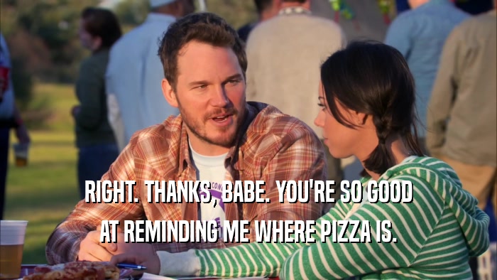 RIGHT. THANKS, BABE. YOU'RE SO GOOD AT REMINDING ME WHERE PIZZA IS. 