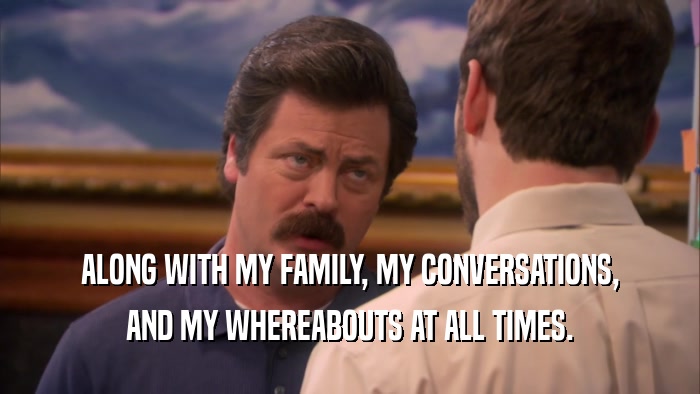 ALONG WITH MY FAMILY, MY CONVERSATIONS,
 AND MY WHEREABOUTS AT ALL TIMES.
 