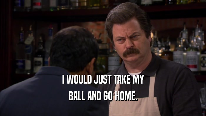 I WOULD JUST TAKE MY BALL AND GO HOME. 