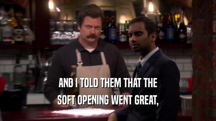 AND I TOLD THEM THAT THE SOFT OPENING WENT GREAT, 