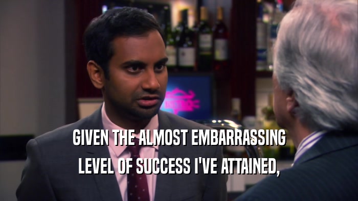 GIVEN THE ALMOST EMBARRASSING LEVEL OF SUCCESS I'VE ATTAINED, 