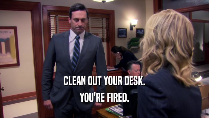 CLEAN OUT YOUR DESK. YOU'RE FIRED. 