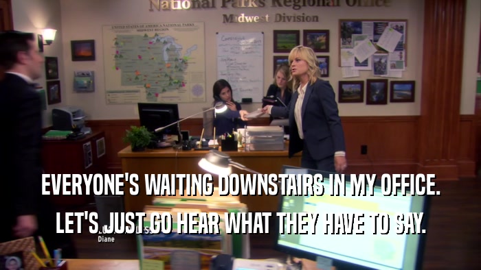 EVERYONE'S WAITING DOWNSTAIRS IN MY OFFICE. LET'S JUST GO HEAR WHAT THEY HAVE TO SAY. 