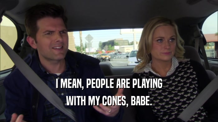 I MEAN, PEOPLE ARE PLAYING WITH MY CONES, BABE. 