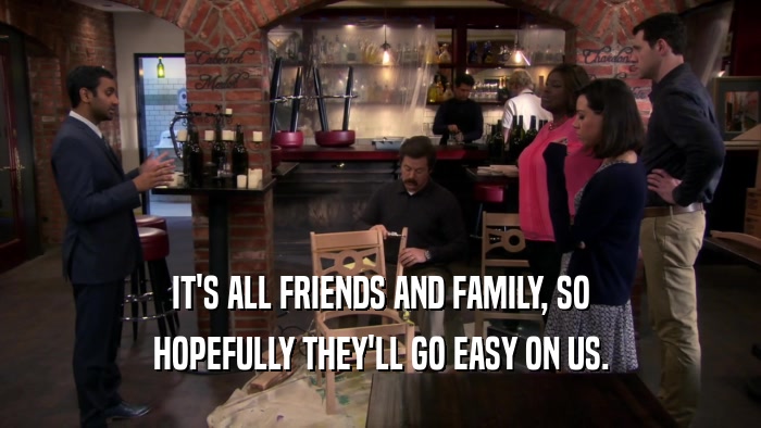 IT'S ALL FRIENDS AND FAMILY, SO HOPEFULLY THEY'LL GO EASY ON US. 